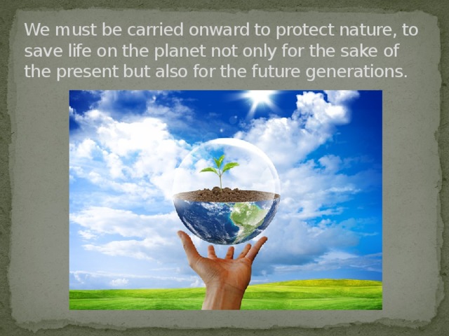 We must be carried onward to protect nature, to save life on the planet not only for the sake of the present but also for the future generations.