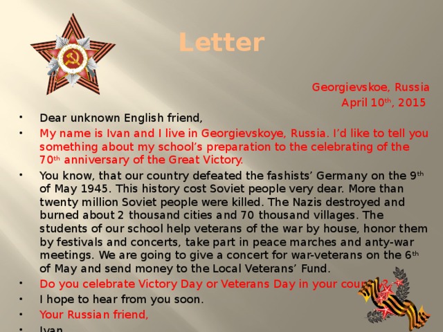 Letter Georgievskoe, Russia April 10 th , 2015 Dear unknown English friend, My name is Ivan and I live in Georgievskoye, Russia. I’d like to tell you something about my school’s preparation to the celebrating of the 70 th anniversary of the Great Victory. You know, that our country defeated the fashists’ Germany on the 9 th of May 1945. This history cost Soviet people very dear. More than twenty million Soviet people were killed. The Nazis destroyed and burned about 2 thousand cities and 70 thousand villages. The students of our school help veterans of the war by house, honor them by festivals and concerts, take part in peace marches and anty-war meetings. We are going to give a concert for war-veterans on the 6 th of May and send money to the Local Veterans’ Fund. Do you celebrate Victory Day or Veterans Day in your country? I hope to hear from you soon. Your Russian friend, Ivan