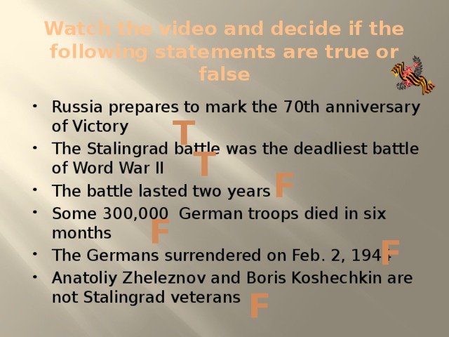 Watch the video and decide if the following statements are true or false Russia prepares to mark the 70th anniversary of Victory The Stalingrad battle was the deadliest battle of Word War II The battle lasted two years Some 300,000 German troops died in six months The Germans surrendered on Feb. 2, 1944 Anatoliy Zheleznov and Boris Koshechkin are not Stalingrad veterans T T F F F F