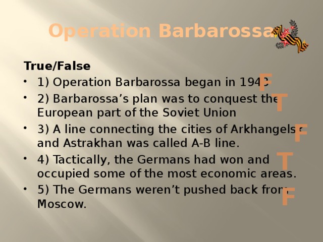 Operation Barbarossa True/False 1) Operation Barbarossa began in 1943 2) Barbarossa’s plan was to conquest the European part of the Soviet Union 3) A line connecting the cities of Arkhangelsk and Astrakhan was called A-B line. 4) Tactically, the Germans had won and occupied some of the most economic areas. 5) The Germans weren’t pushed back from Moscow. F T F T F