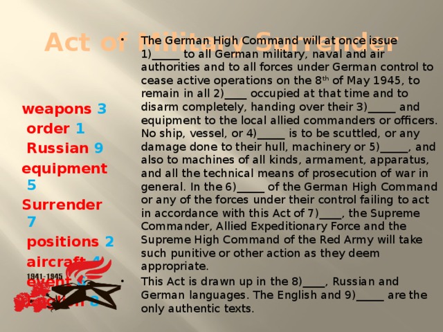 Act of Military Surrender The German High Command will at once issue 1)_____ to all German military, naval and air authorities and to all forces under German control to cease active operations on the 8 th of May 1945, to remain in all 2)____ occupied at that time and to disarm completely, handing over their 3)_____ and equipment to the local allied commanders or officers. No ship, vessel, or 4)_____ is to be scuttled, or any damage done to their hull, machinery or 5)_____, and also to machines of all kinds, armament, apparatus, and all the technical means of prosecution of war in general. In the 6)_____ of the German High Command or any of the forces under their control failing to act in accordance with this Act of 7)____, the Supreme Commander, Allied Expeditionary Force and the Supreme High Command of the Red Army will take such punitive or other action as they deem appropriate. This Act is drawn up in the 8)____, Russian and German languages. The English and 9)_____ are the only authentic texts. weapons 3  order 1  Russian 9 equipment 5 Surrender 7  positions 2  aircraft 4  event 6  English 8