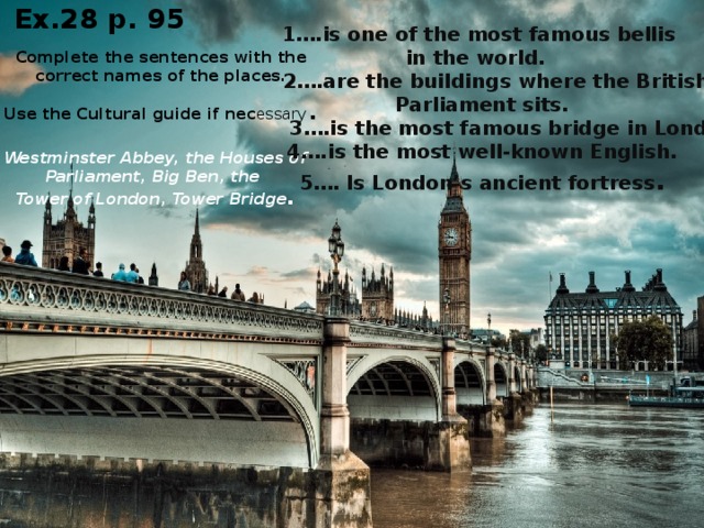 Ex.28 p. 95 1….is one of the most famous bellis in the world.  2….are the buildings where the British Parliament sits.  3….is the most famous bridge in London. 4….is the most well-known English. 5…. Is London’s ancient fortress . Complete the sentences with the correct names of the places. Use the Cultural guide if nec essary . Westminster Abbey, the Houses of Parliament, Big Ben, the Tower of London, Tower Bridge .
