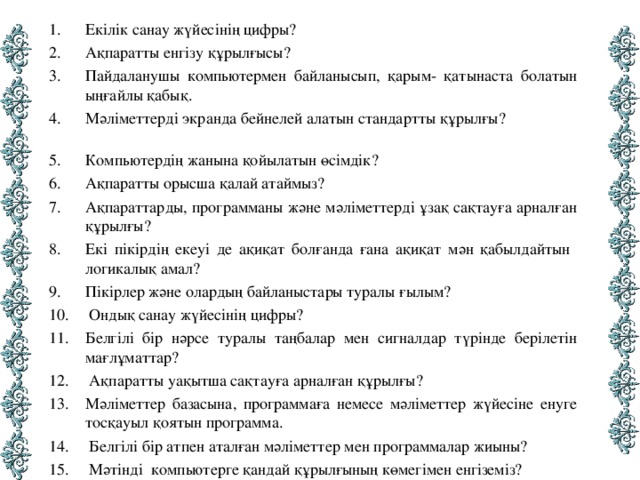 Екілік санау жүйесінің цифры? Ақпаратты енгізу құрылғысы? Пайдаланушы компьютермен байланысып, қарым- қатынаста болатын ыңғайлы қабық. Мәліметтерді экранда бейнелей алатын стандартты құрылғы? Компьютердің жанына қойылатын өсімдік? Ақпаратты орысша қалай атаймыз? Ақпараттарды, программаны және мәліметтерді ұзақ сақтауға арналған құрылғы? Екі пікірдің екеуі де ақиқат болғанда ғана ақиқат мән қабылдайтын логикалық амал? Пікірлер және олардың байланыстары туралы ғылым?  Ондық санау жүйесінің цифры? Белгілі бір нәрсе туралы таңбалар мен сигналдар түрінде берілетін мағлұматтар?  Ақпаратты уақытша сақтауға арналған құрылғы? Мәліметтер базасына, программаға немесе мәліметтер жүйесіне енуге тосқауыл қоятын программа.  Белгілі бір атпен аталған мәліметтер мен программалар жиыны?  Мәтінді компьютерге қандай құрылғының көмегімен енгіземіз?