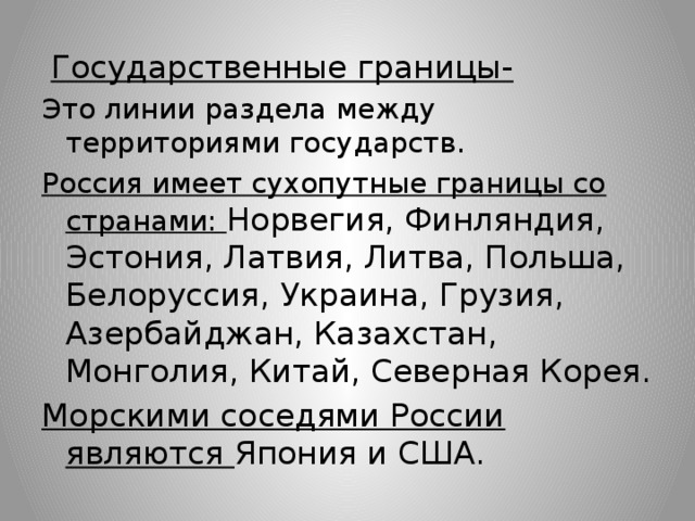 Государственные границы- Это линии раздела между территориями государств. Россия имеет сухопутные границы со странами: Норвегия, Финляндия, Эстония, Латвия, Литва, Польша, Белоруссия, Украина, Грузия, Азербайджан, Казахстан, Монголия, Китай, Северная Корея. Морскими соседями России являются Япония и США.