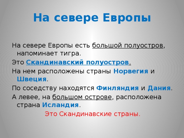 На севере Европы На севере Европы есть большой полуостров , напоминает тигра. Это Скандинавский полуостров . На нем расположены страны Норвегия и Швеция . По соседству находятся Финляндия и Дания . А левее, на большом острове , расположена страна Исландия . Это Скандинавские страны.