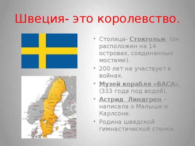 Швеция- это королевство. Столица- Стокгольм (он расположен на 14 островах, соединенных мостами). 200 лет не участвует в войнах. Музей корабля «ВАСА» (333 года под водой). Астрид Линдгрен –написала о Малыше и Карлсоне. Родина шведской гимнастической стенки.