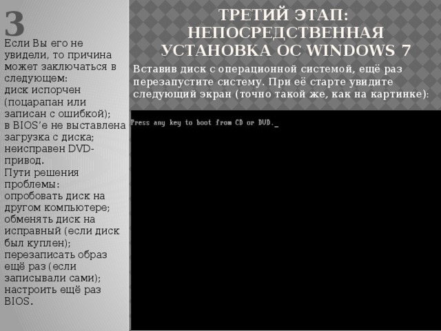 3 Третий этап: непосредственная установка ОС Windows 7 Если Вы его не увидели, то причина может заключаться в следующем: диск испорчен (поцарапан или записан с ошибкой); в BIOS’е не выставлена загрузка с диска; неисправен DVD-привод. Пути решения проблемы: опробовать диск на другом компьютере; обменять диск на исправный (если диск был куплен); перезаписать образ ещё раз (если записывали сами); настроить ещё раз BIOS. Вставив диск с операционной системой, ещё раз перезапустите систему. При её старте увидите следующий экран (точно такой же, как на картинке):
