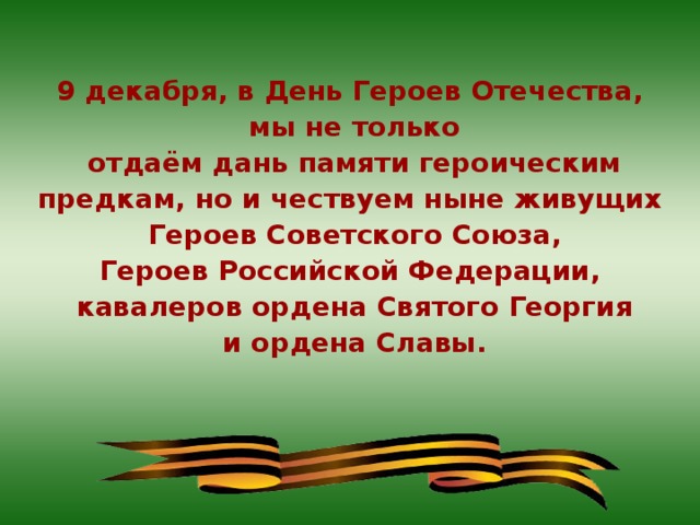 9 декабря, в День Героев Отечества, мы не только отдаём дань памяти героическим предкам, но и чествуем ныне живущих Героев Советского Союза, Героев Российской Федерации, кавалеров ордена Святого Георгия и ордена Славы.