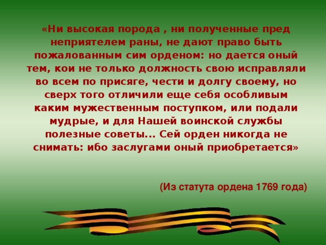 «Ни высокая порода , ни полученные пред неприятелем раны, не дают право быть пожалованным сим орденом: но дается оный тем, кои не только должность свою исправляли во всем по присяге, чести и долгу своему, но сверх того отличили еще себя особливым каким мужественным поступком, или подали мудрые, и для Нашей воинской службы полезные советы... Сей орден никогда не снимать: ибо заслугами оный приобретается»   (Из статута ордена 1769 года)