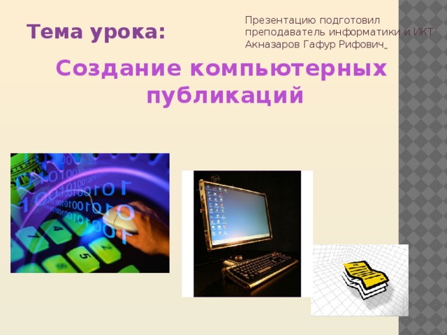 Презентацию подготовил преподаватель  информатики и ИКТ  Акназаров Гафур Рифович   Тема урока: Создание  компьютерных   публикаций