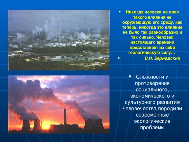 Никогда человек не имел такого влияния не окружающую его среду, как теперь, никогда это влияние не было так разнообразно и так сильно. Человек настоящего времени представляет из себя геологическую силу…  В.И. Вернадский   Сложности и противоречия  социального, экономического и культурного развития человечества породили современные экологические проблемы