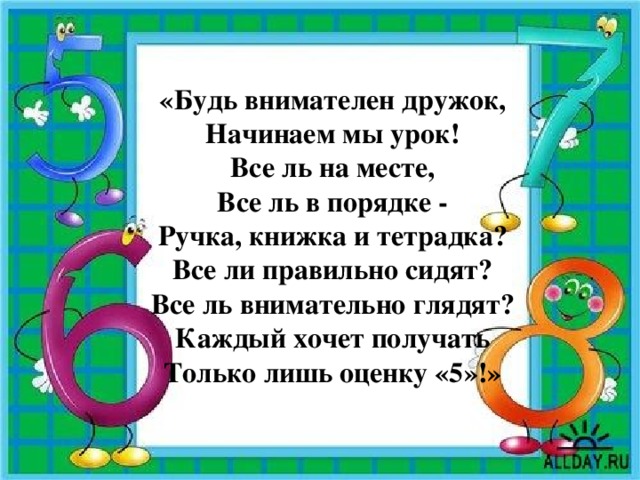 «Будь внимателен дружок, Начинаем мы урок! Все ль на месте, Все ль в порядке - Ручка, книжка и тетрадка? Все ли правильно сидят? Все ль внимательно глядят? Каждый хочет получать Только лишь оценку «5»!»