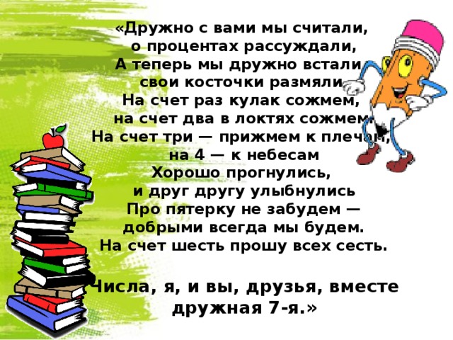 «Дружно с вами мы считали, о процентах рассуждали, А теперь мы дружно встали, свои косточки размяли. На счет раз кулак сожмем, на счет два в локтях сожмем. На счет три — прижмем к плечам, на 4 — к небесам Хорошо прогнулись, и друг другу улыбнулись Про пятерку не забудем — добрыми всегда мы будем. На счет шесть прошу всех сесть.  Числа, я, и вы, друзья, вместе дружная 7-я.»