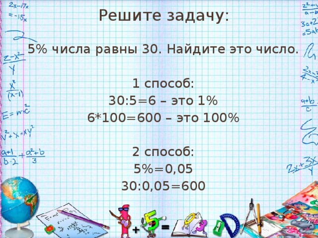 Решите задачу: 5% числа равны 30. Найдите это число. 1 способ: 30:5=6 – это 1% 6*100=600 – это 100% 2 способ: 5%=0,05 30:0,05=600