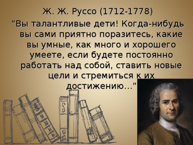 Ж. Ж. Руссо (1712-1778) “ Вы талантливые дети! Когда-нибудь вы сами приятно поразитесь, какие вы умные, как много и хорошего умеете, если будете постоянно работать над собой, ставить новые цели и стремиться к их достижению…”