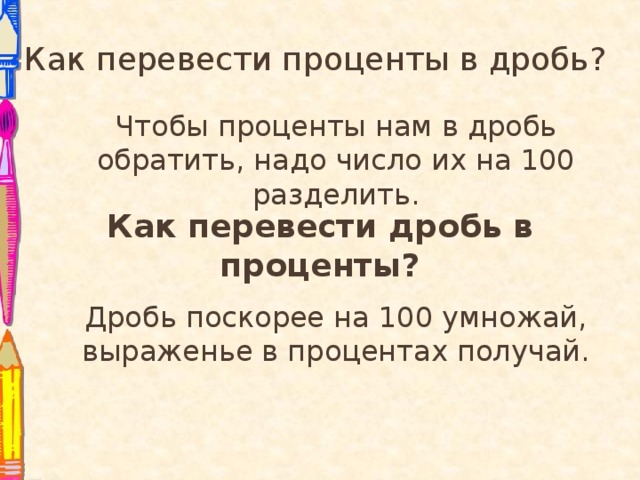 Как перевести проценты в дробь? Чтобы проценты нам в дробь обратить, надо число их на 100 разделить. Как перевести дробь в проценты? Дробь поскорее на 100 умножай, выраженье в процентах получай.