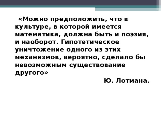 «Можно предположить, что в культуре, в которой имеется математика, должна быть и поэзия, и наоборот. Гипотетическое уничтожение одного из этих механизмов, вероятно, сделало бы невозможным существование другого» Ю. Лотмана.