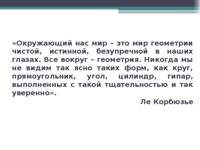 «Окружающий нас мир – это мир геометрии чистой, истинной, безупречной в наших глазах. Все вокруг – геометрия. Никогда мы не видим так ясно таких форм, как круг, прямоугольник, угол, цилиндр, гипар, выполненных с такой тщательностью и так уверенно».  Ле Корбюзье