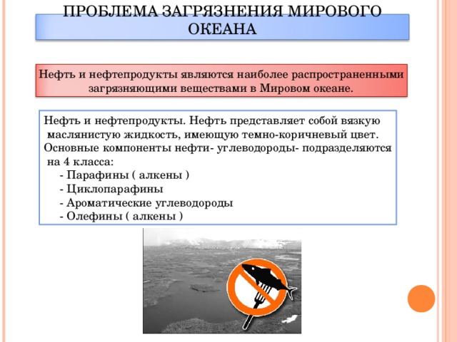 ПРОБЛЕМА ЗАГРЯЗНЕНИЯ МИРОВОГО ОКЕАНА Нефть и нефтепродукты являются наиболее распространенными загрязняющими веществами в Мировом океане. Нефть и нефтепродукты. Нефть представляет собой вязкую  маслянистую жидкость, имеющую темно-коричневый цвет. Основные компоненты нефти- углеводороды- подразделяются  на 4 класса:  - Парафины ( алкены )  - Циклопарафины  - Ароматические углеводороды  - Олефины ( алкены )