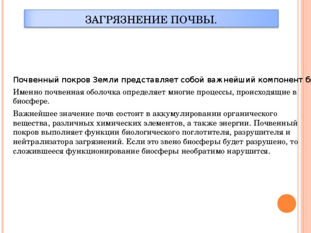 ЗАГРЯЗНЕНИЕ ПОЧВЫ.  Почвенный покров Земли представляет собой важнейший компонент биосферы Земли. Именно почвенная оболочка определяет многие процессы, происходящие в биосфере. Важнейшее значение почв состоит в аккумулировании органического вещества, различных химических элементов, а также энергии. Почвенный покров выполняет функции биологического поглотителя, разрушителя и нейтрализатора загрязнений. Если это звено биосферы будет разрушено, то сложившееся функционирование биосферы необратимо нарушится.