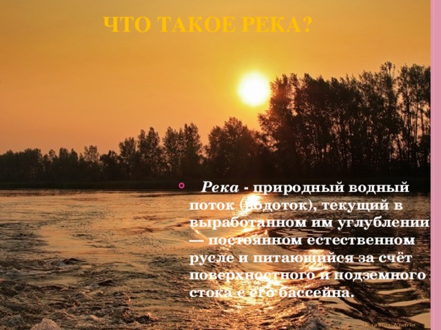 Что такое река?    Река - природный водный поток (водоток), текущий в выработанном им углублении — постоянном естественном русле и питающийся за счёт поверхностного и подземного стока с его бассейна.