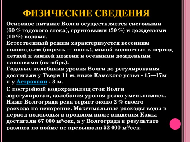 Физические сведения Основное питание Волги осуществляется снеговыми (60 % годового стока), грунтовыми (30 %) и дождевыми (10 %) водами. Естественный режим характеризуется весенним половодьем (апрель — июнь), малой водностью в период летней и зимней межени и осенними дождевыми паводками (октябрь). Годовые колебания уровня Волги до регулирования достигали у Твери 11 м, ниже Камского устья - 15—17м и у Астрахани  - 3 м. С постройкой водохранилищ сток Волги зарегулирован, колебания уровня резко уменьшились. Ниже Волгограда река теряет около 2 % своего расхода на испарение. Максимальные расходы воды в период половодья в прошлом ниже впадения Камы достигали 67 000 м³/сек, а у Волгограда в результате разлива по пойме не превышали 52 000 м³/сек.