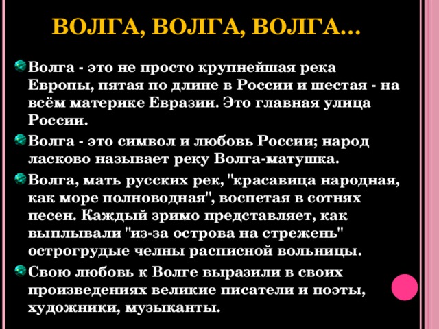 Волга, Волга, Волга… Волга - это не просто крупнейшая река Европы, пятая по длине в России и шестая - на всём материке Евразии. Это главная улица России. Волга - это символ и любовь России; народ ласково называет реку Волга-матушка. Волга, мать русских рек, 