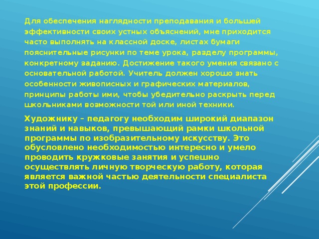 Для обеспечения наглядности преподавания и большей эффективности своих устных объяснений, мне приходится часто выполнять на классной доске, листах бумаги пояснительные рисунки по теме урока, разделу программы, конкретному заданию. Достижение такого умения связано с основательной работой. Учитель должен хорошо знать особенности живописных и графических материалов, принципы работы ими, чтобы убедительно раскрыть перед школьниками возможности той или иной техники. Художнику – педагогу необходим широкий диапазон знаний и навыков, превышающий рамки школьной программы по изобразительному искусству. Это обусловлено необходимостью интересно и умело проводить кружковые занятия и успешно осуществлять личную творческую работу, которая является важной частью деятельности специалиста этой профессии.