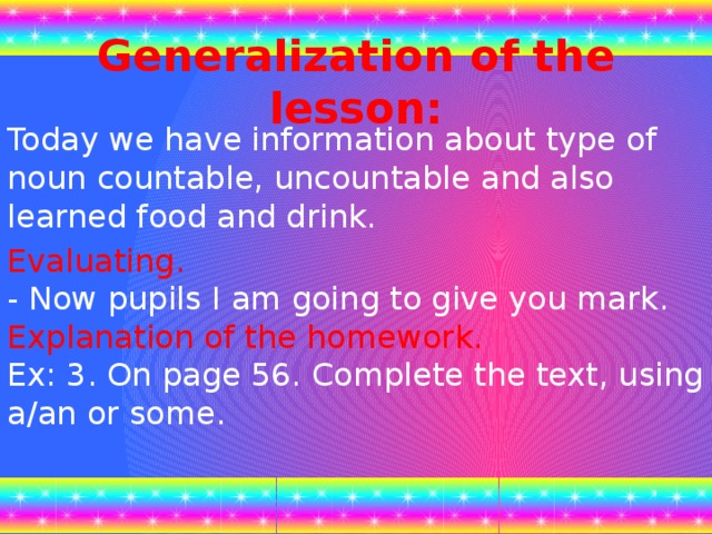 Generalization of the lesson:  Today we have information about type of noun countable, uncountable and also learned food and drink. Evaluating.  - Now pupils I am going to give you mark.  Explanation of the homework.  Ex: 3. On page 56. Complete the text, using a/an or some.