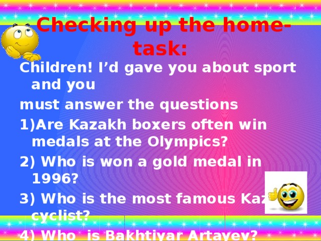 Checking up the home-task: Children! I’d gave you about sport and you must answer the questions 1)Are Kazakh boxers often win medals at the Olympics? 2) Who is won a gold medal in 1996? 3) Who is the most famous Kazakh cyclist? 4) Who is Bakhtiyar Artayev?