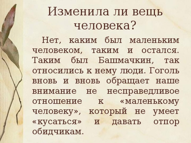 Изменила ли вещь человека?  Нет, каким был маленьким человеком, таким и остался. Таким был Башмачкин, так относились к нему люди. Гоголь вновь и вновь обращает наше внимание не несправедливое отношение к «маленькому человеку», который не умеет «кусаться» и давать отпор обидчикам.