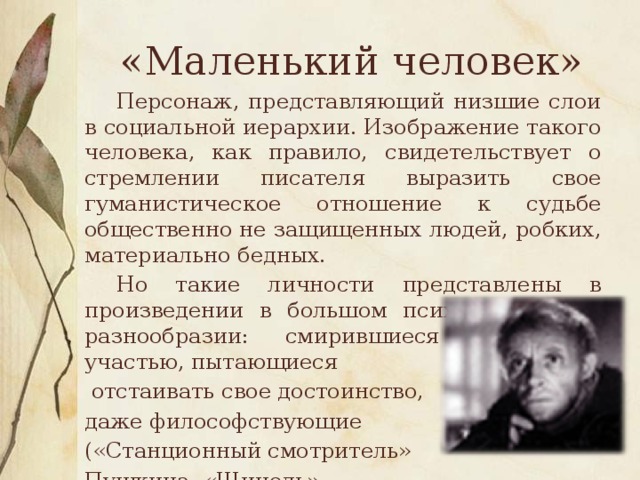 «Маленький человек»  Персонаж, представляющий низшие слои в социальной иерархии. Изображение такого человека, как правило, свидетельствует о стремлении писателя выразить свое гуманистическое отношение к судьбе общественно не защищенных людей, робких, материально бедных.  Но такие личности представлены в произведении в большом психологическом разнообразии: смирившиеся со своей участью, пытающиеся  отстаивать свое достоинство, даже философствующие («Станционный смотритель» Пушкина, «Шинель» Гоголя, «Бедные люди» Достоевского).