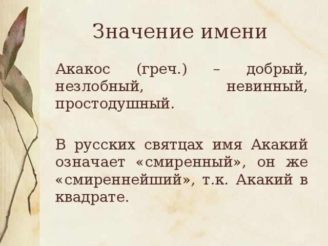 Значение имени Акакос (греч.) – добрый, незлобный, невинный, простодушный. В русских святцах имя Акакий означает «смиренный», он же «смиреннейший», т.к. Акакий в квадрате.