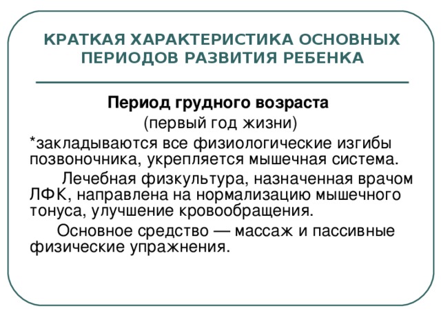 КРАТКАЯ ХАРАКТЕРИСТИКА ОСНОВНЫХ ПЕРИОДОВ РАЗВИТИЯ РЕБЕНКА Период грудного возраста  (первый год жизни)  *закладываются все физиологические изгибы позвоночника, укрепляется мышечная система.    Лечебная физкультура, назначенная врачом ЛФК, направлена на нормализацию мышечного тонуса, улучшение кровообращения.   Основное средство — массаж и пассивные физические упражнения.