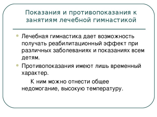 Показания и противопоказания к занятиям лечебной гимнастикой Лечебная гимнастика дает возможность получать реабилитационный эффект при различных заболеваниях и показаниях всем детям. Противопоказания имеют лишь временный характер.  К ним можно отнести общее   недомогание, высокую температуру.