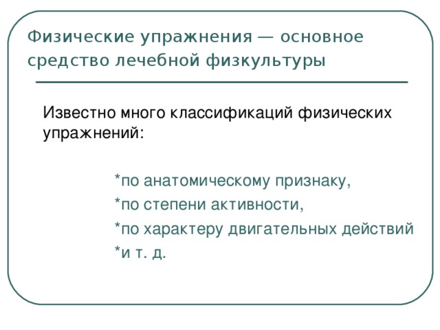 Физические упражнения — основное средство лечебной физкультуры   Известно много классификаций физических упражнений:    *по анатомическому признаку,    *по степени активности,    *по характеру двигательных действий    *и т. д.