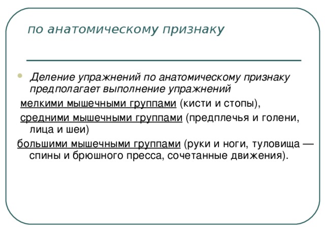 по анатомическому признаку  Деление упражнений по анатомическому признаку предполагает выполнение упражнений  мелкими мышечными группами (кисти и стопы),  средними мышечными группами (предплечья и голени, лица и шеи) большими мышечными группами (руки и ноги, туловища — спины и брюшного пресса, сочетанные движения).