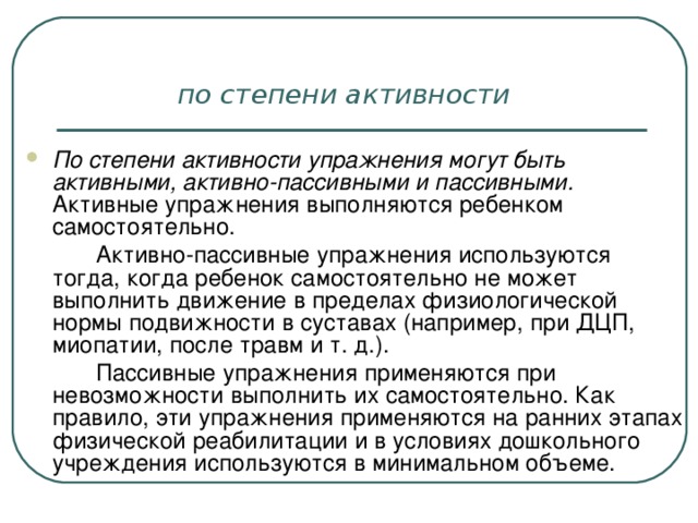 по степени активности  По степени активности упражнения могут быть активными, активно-пассивными и пассивными.   Активные упражнения выполняются ребенком самостоятельно.   Активно-пассивные упражнения используются тогда, когда ребенок самостоятельно не может выполнить движение в пределах физиологической нормы подвижности в суставах (например, при ДЦП, миопатии, после травм и т. д.).   Пассивные упражнения применяются при невозможности выполнить их самостоятельно. Как правило, эти упражнения применяются на ранних этапах физической реабилитации и в условиях дошкольного учреждения используются в минимальном объеме.