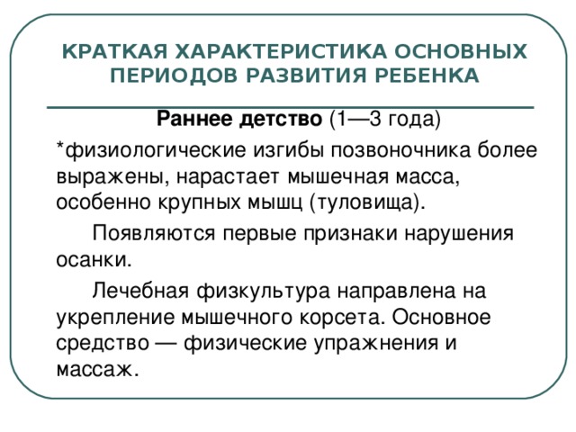 КРАТКАЯ ХАРАКТЕРИСТИКА ОСНОВНЫХ ПЕРИОДОВ РАЗВИТИЯ РЕБЕНКА  Раннее детство (1—3 года)  *физиологические изгибы позвоночника более выражены, нарастает мышечная масса, особенно крупных мышц (туловища).   Появляются первые признаки нарушения осанки.   Лечебная физкультура направлена на укрепление мышечного корсета. Основное средство — физические упражнения и массаж.