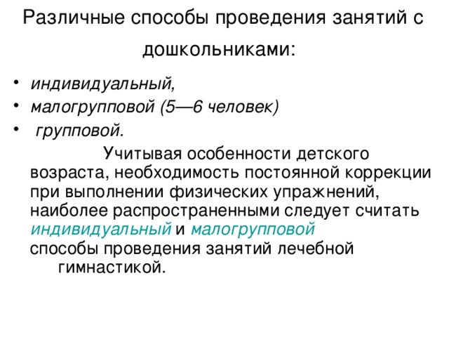 Различные способы проведения занятий с дошкольниками:  индивидуальный, малогрупповой (5—6 человек)  групповой.    Учитывая особенности детского возраста, необходимость постоянной коррекции при выполнении физических упражнений, наиболее распространенными следует считать индивидуальный и малогрупповой    способы проведения занятий лечебной    гимнастикой.