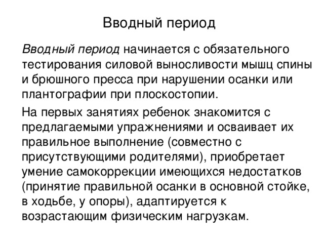 Вводный период    Вводный период начинается с обязательного тестирования силовой выносливости мышц спины и брюшного пресса при нарушении осанки или плантографии при плоскостопии.    На первых занятиях ребенок знакомится с предлагаемыми упражнениями и осваивает их правильное выполнение (совместно с присутствующими родителями), приобретает умение самокоррекции имеющихся недостатков (принятие правильной осанки в основной стойке, в ходьбе, у опоры), адаптируется к возрастающим физическим нагрузкам.