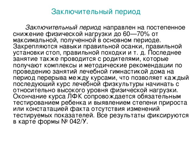 Заключительный период    Заключительный период направлен на постепенное снижение физической нагрузки до 60—70% от максимальной, полученной в основном периоде. Закрепляются навыки правильной осанки, правильной установки стоп, правильной походки и т. д. Последнее занятие также проводится с родителями, которые получают комплексы и методические рекомендации по проведению занятий лечебной гимнастикой дома на период перерыва между курсами, что позволяет каждый последующий курс лечебной физкультуры начинать с относительно высокого уровня физической нагрузки. Окончание курса ЛФК сопровождается обязательным тестированием ребенка и выявлением степени прироста или констатацией факта отсутствия изменений тестируемых показателей. Все результаты фиксируются в карте формы № 042/У.