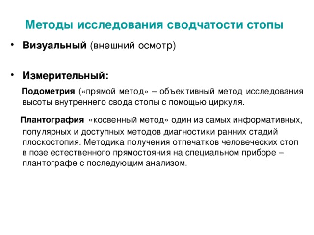 Методы исследования сводчатости стопы  Визуальный (внешний осмотр)  Измерительный:  Подометрия («прямой метод» – объективный метод исследования высоты внутреннего свода стопы с помощью циркуля.  Плантография  «косвенный метод» один из самых информативных, популярных и доступных методов диагностики ранних стадий плоскостопия. Методика получения отпечатков человеческих стоп в позе естественного прямостояния на специальном приборе – плантографе с последующим анализом.