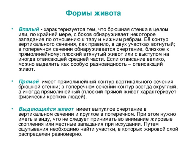 Формы живота  Впалый - характеризуется тем, что брюшная стенка в целом или, по крайней мере, с боков обнаруживает некоторое западание по отношению к тазу и нижним ребрам. Её контур вертикального сечения, как правило, в двух участках вогнутый; в поперечном сечении обнаруживается очертание, близкое к прямолинейному: плоский втянутый живот или с выступом на иногда отвисающей средней части. Если отвисание велико, можно выделить как особую разновидность – отвисающий живот.  Прямой  имеет прямолинейный контур вертикального сечения брюшной стенки; в поперечном сечении контур всегда округлый, а иногда прямолинейный (плоский прямой живот характеризует физически крепких людей).