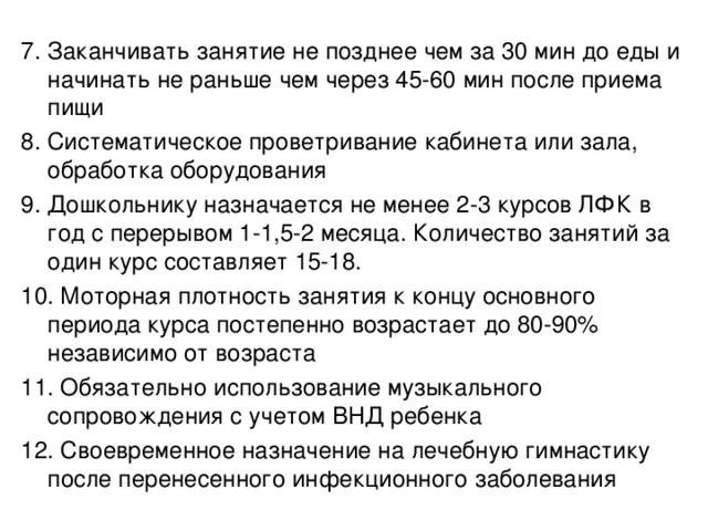 7. Заканчивать занятие не позднее чем за 30 мин до еды и начинать не раньше чем через 45-60 мин после приема пищи 8. Систематическое проветривание кабинета или зала, обработка оборудования 9. Дошкольнику назначается не менее 2-3 курсов ЛФК в год с перерывом 1-1,5-2 месяца. Количество занятий за один курс составляет 15-18. 10. Моторная плотность занятия к концу основного периода курса постепенно возрастает до 80-90% независимо от возраста 11. Обязательно использование музыкального сопровождения с учетом ВНД ребенка 12. Своевременное назначение на лечебную гимнастику после перенесенного инфекционного заболевания