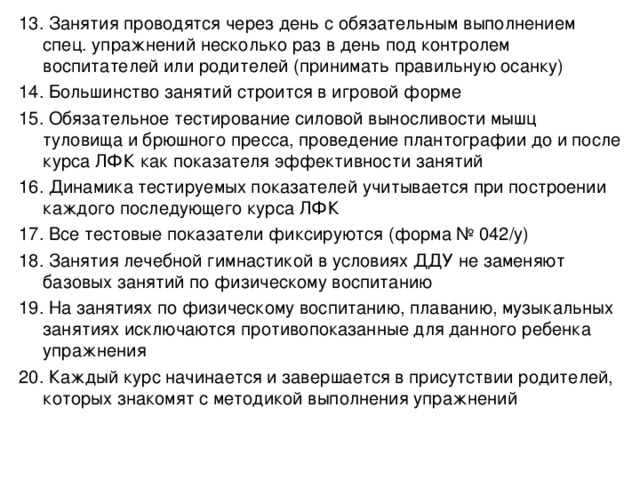 13. Занятия проводятся через день с обязательным выполнением спец. упражнений несколько раз в день под контролем воспитателей или родителей (принимать правильную осанку) 14. Большинство занятий строится в игровой форме 15. Обязательное тестирование силовой выносливости мышц туловища и брюшного пресса, проведение плантографии до и после курса ЛФК как показателя эффективности занятий 16. Динамика тестируемых показателей учитывается при построении каждого последующего курса ЛФК 17. Все тестовые показатели фиксируются (форма № 042/у) 18. Занятия лечебной гимнастикой в условиях ДДУ не заменяют базовых занятий по физическому воспитанию 19. На занятиях по физическому воспитанию, плаванию, музыкальных занятиях исключаются противопоказанные для данного ребенка упражнения 20. Каждый курс начинается и завершается в присутствии родителей, которых знакомят с методикой выполнения упражнений