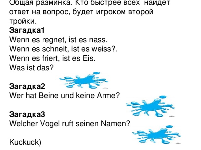 Общая разминка. Кто быстрее всех найдет ответ на вопрос, будет игроком второй тройки. Загадка1 Wenn es regnet, ist es nass.  Wenn es schneit, ist es weiss?.  Wenn es friert, ist es Eis.  Was ist das?  (das Wasser) Загадка2 Wer hat Beine und keine Arme?  (der Tisch) Загадка3 Welcher Vogel ruft seinen Namen?  (der Kuckuck)