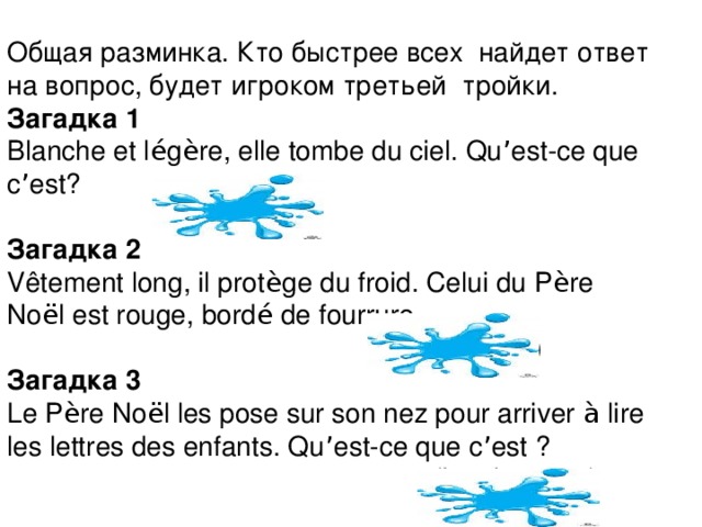 Общая разминка. Кто быстрее всех найдет ответ на вопрос, будет игроком третьей тройки. Загадка 1 Blanche et l é g è re, elle tombe du ciel. Qu ’ est-ce que c ’ est?  (la neige) Загадка 2 Vêtement long, il prot è ge du froid. Celui du P è re No ë l est rouge, bord é de fourrure.  (Le manteau) Загадка 3 Le P è re No ë l les pose sur son nez pour arriver à lire les lettres des enfants. Qu ’ est-ce que c ’ est ?  (Les lunettes)