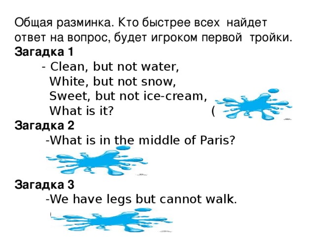 Общая разминка. Кто быстрее всех найдет ответ на вопрос, будет игроком первой тройки. Загадка 1  - Clean, but not water,  White, but not snow,  Sweet, but not ice-cream,  What is it? (Sugar) Загадка 2  -What is in the middle of Paris?  (The letter 