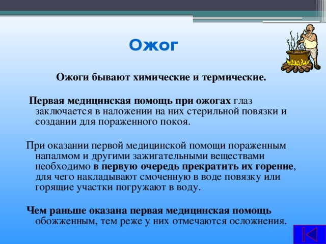 Ожог  Ожоги бывают химические и термические.   Первая медицинская помощь при ожогах глаз заключается в наложении на них стерильной повязки и создании для пораженного покоя. При оказании первой медицинской помощи пораженным напалмом и другими зажигательными веществами необходимо в первую очередь прекратить их горение , для чего накладывают смоченную в воде повязку или горящие участки погружают в воду.  Чем раньше оказана первая медицинская помощь обожженным, тем реже у них отмечаются осложнения.